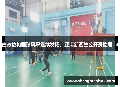 白政恺将国球风采继续发扬，亚巡新西兰公开赛稳居T3