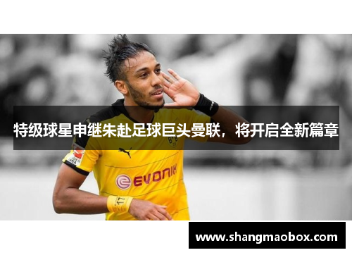 特级球星申继朱赴足球巨头曼联，将开启全新篇章